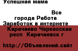  Успешная мама                                                                 - Все города Работа » Заработок в интернете   . Карачаево-Черкесская респ.,Карачаевск г.